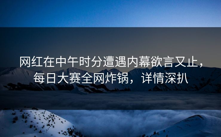 网红在中午时分遭遇内幕欲言又止，每日大赛全网炸锅，详情深扒