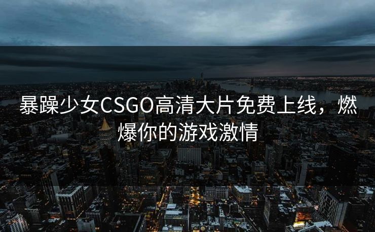 暴躁少女CSGO高清大片免费上线，燃爆你的游戏激情