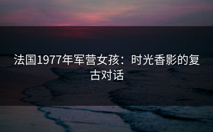法国1977年军营女孩：时光香影的复古对话
