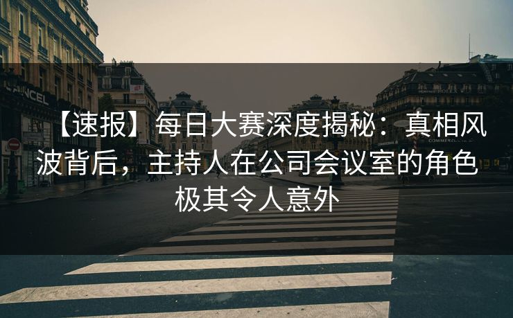 【速报】每日大赛深度揭秘：真相风波背后，主持人在公司会议室的角色极其令人意外