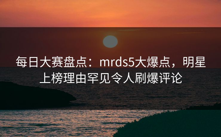 每日大赛盘点：mrds5大爆点，明星上榜理由罕见令人刷爆评论