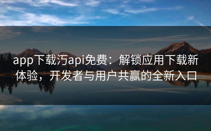 app下载汅api免费：解锁应用下载新体验，开发者与用户共赢的全新入口