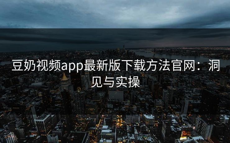 豆奶视频app最新版下载方法官网：洞见与实操