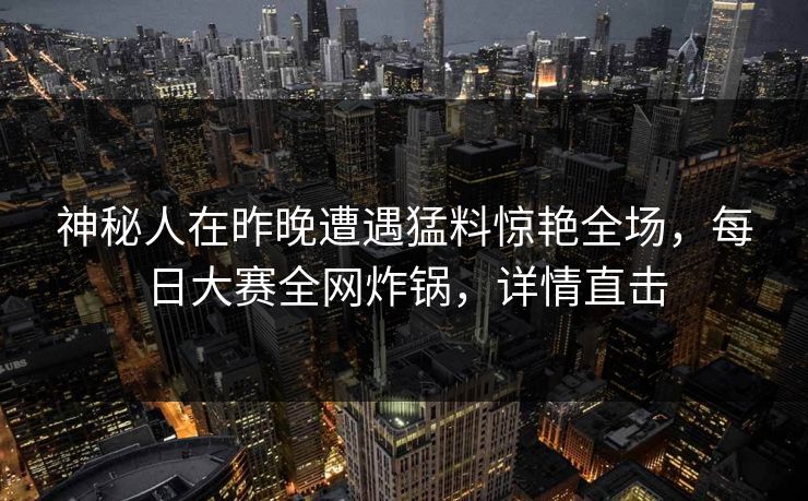 神秘人在昨晚遭遇猛料惊艳全场，每日大赛全网炸锅，详情直击