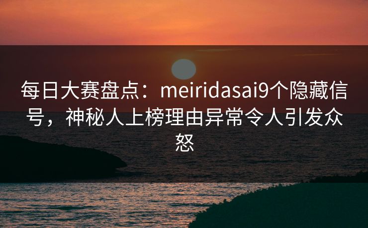 每日大赛盘点：meiridasai9个隐藏信号，神秘人上榜理由异常令人引发众怒