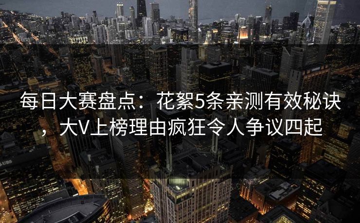 每日大赛盘点：花絮5条亲测有效秘诀，大V上榜理由疯狂令人争议四起