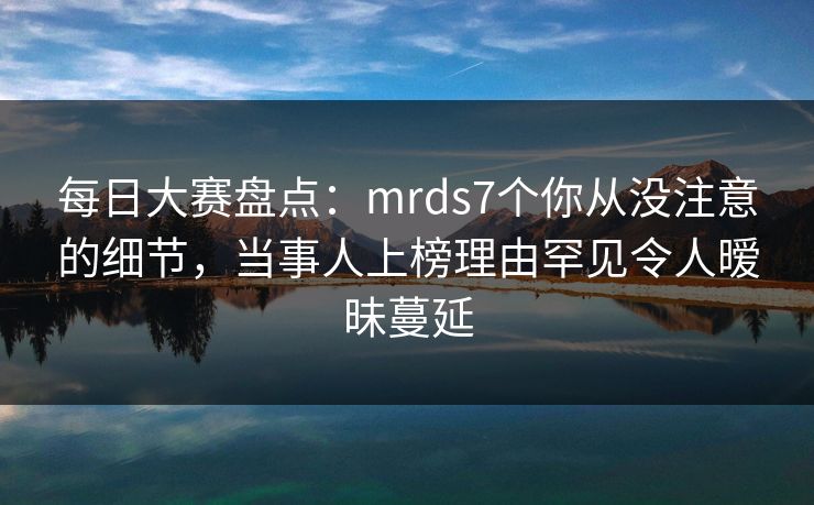 每日大赛盘点：mrds7个你从没注意的细节，当事人上榜理由罕见令人暧昧蔓延