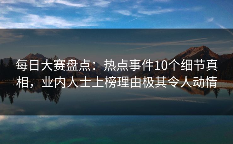 每日大赛盘点：热点事件10个细节真相，业内人士上榜理由极其令人动情