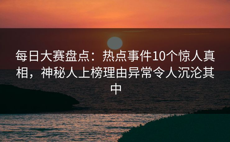 每日大赛盘点:热点事件10个惊人真相,神秘人上榜理由异常令人沉沦其中 每日大赛盘点:热点事件10个惊人真相,神秘人上榜理由异常令人沉沦其中