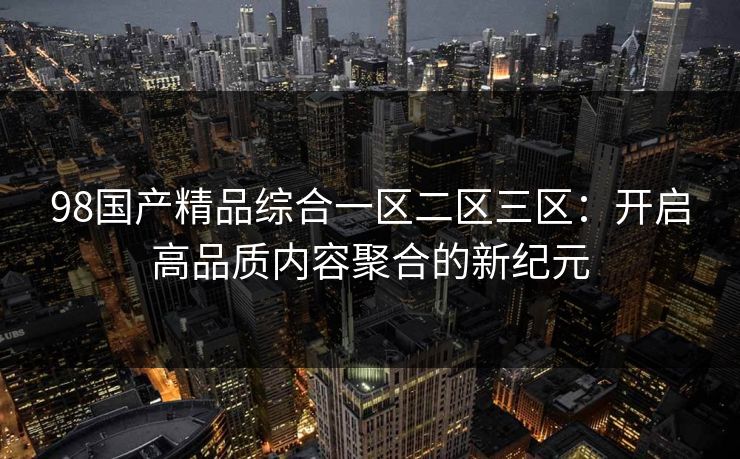 98国产精品综合一区二区三区:开启高品质内容聚合的新纪元 98国产精品综合一区二区三区:开启高品质内容聚合的新纪元