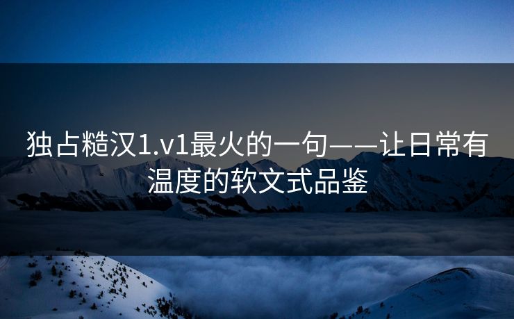 独占糙汉1.v1最火的一句——让日常有温度的软文式品鉴