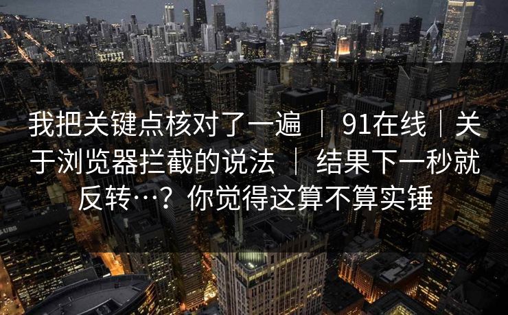 我把关键点核对了一遍 ｜ 91在线｜关于浏览器拦截的说法 ｜ 结果下一秒就反转…？你觉得这算不算实锤