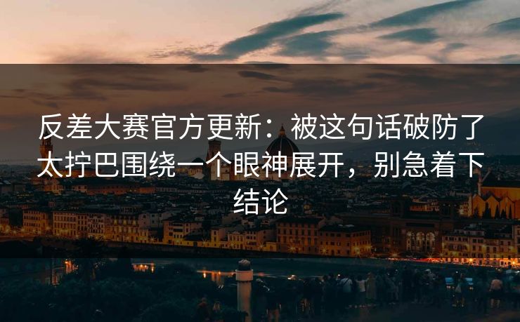 反差大赛官方更新：被这句话破防了太拧巴围绕一个眼神展开，别急着下结论