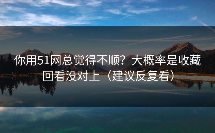 你用51网总觉得不顺？大概率是收藏回看没对上（建议反复看）