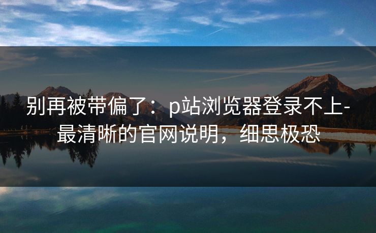 别再被带偏了：p站浏览器登录不上-最清晰的官网说明，细思极恐