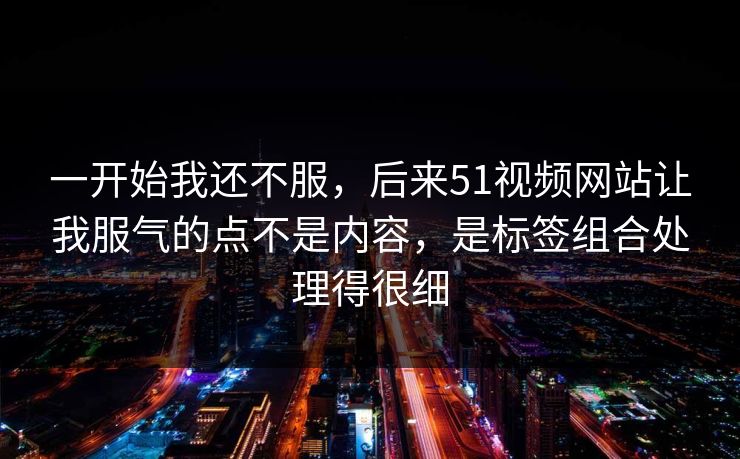 一开始我还不服,后来51视频网站让我服气的点不是内容,是标签组合处理得很细 一开始我还不服,后来51视频网站让我服气的点不是内容,是标签组合处理得很细