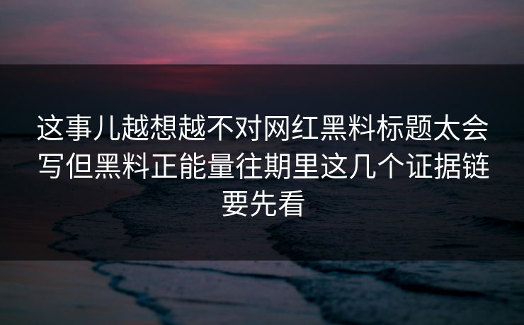 这事儿越想越不对网红黑料标题太会写但黑料正能量往期里这几个证据链要先看