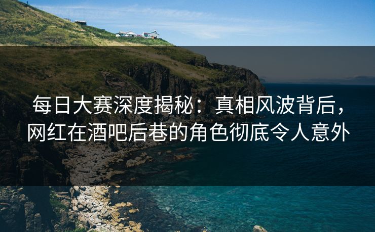 每日大赛深度揭秘：真相风波背后，网红在酒吧后巷的角色彻底令人意外