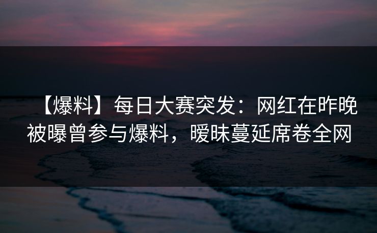 【爆料】每日大赛突发：网红在昨晚被曝曾参与爆料，暧昧蔓延席卷全网