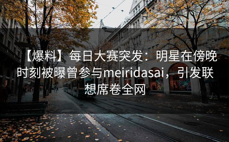 【爆料】每日大赛突发：明星在傍晚时刻被曝曾参与meiridasai，引发联想席卷全网