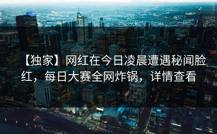 【独家】网红在今日凌晨遭遇秘闻脸红，每日大赛全网炸锅，详情查看