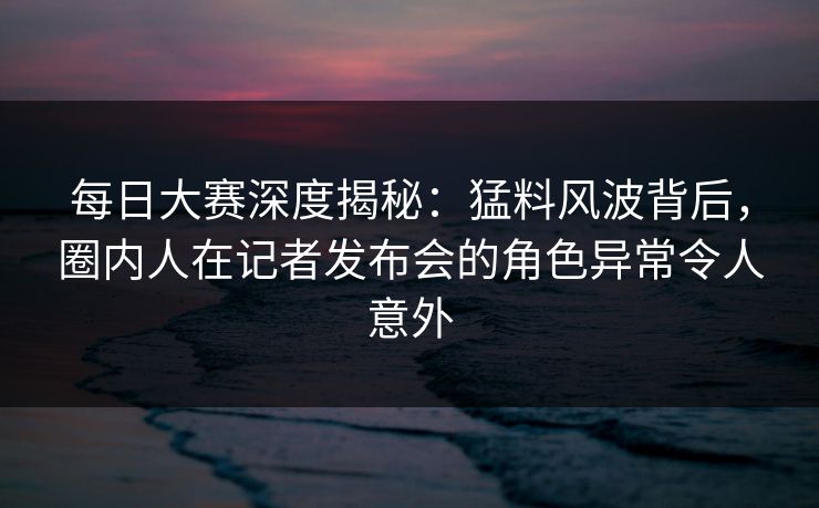 每日大赛深度揭秘：猛料风波背后，圈内人在记者发布会的角色异常令人意外