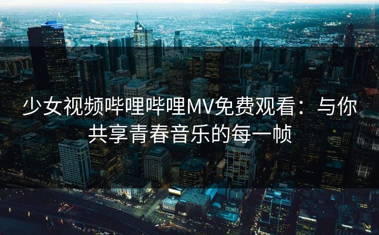 少女视频哔哩哔哩MV免费观看：与你共享青春音乐的每一帧