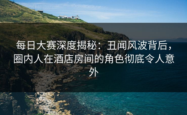 每日大赛深度揭秘：丑闻风波背后，圈内人在酒店房间的角色彻底令人意外