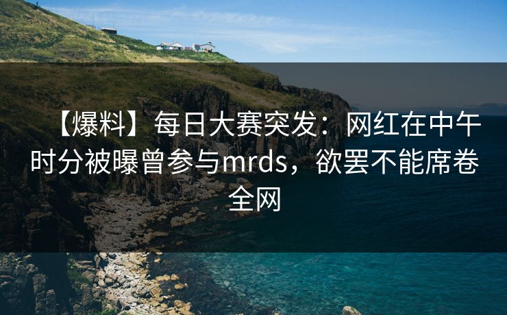 【爆料】每日大赛突发：网红在中午时分被曝曾参与mrds，欲罢不能席卷全网
