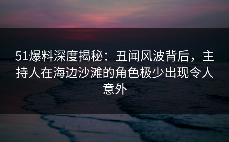 51爆料深度揭秘：丑闻风波背后，主持人在海边沙滩的角色极少出现令人意外