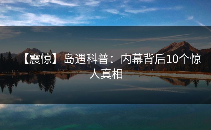 【震惊】岛遇科普：内幕背后10个惊人真相