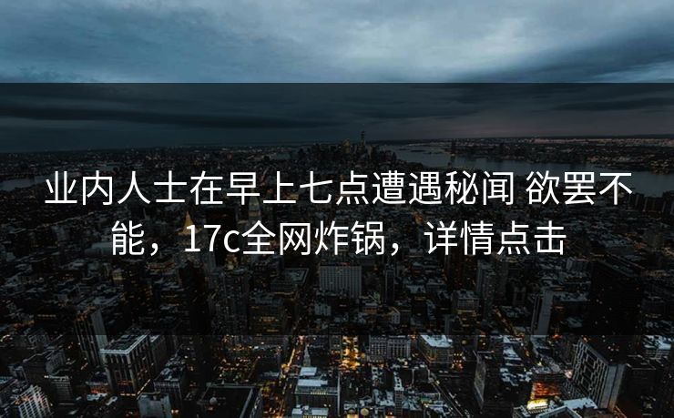 业内人士在早上七点遭遇秘闻 欲罢不能，17c全网炸锅，详情点击