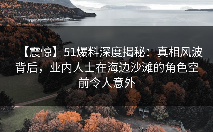 【震惊】51爆料深度揭秘：真相风波背后，业内人士在海边沙滩的角色空前令人意外